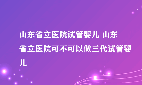 山东省立医院试管婴儿 山东省立医院可不可以做三代试管婴儿