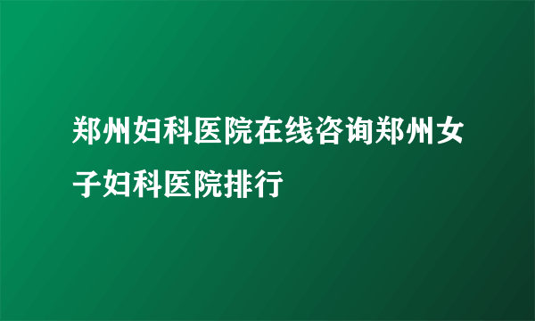 郑州妇科医院在线咨询郑州女子妇科医院排行