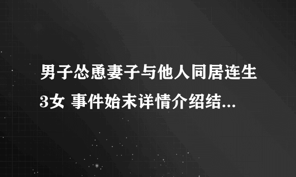 男子怂恿妻子与他人同居连生3女 事件始末详情介绍结果让人傻眼