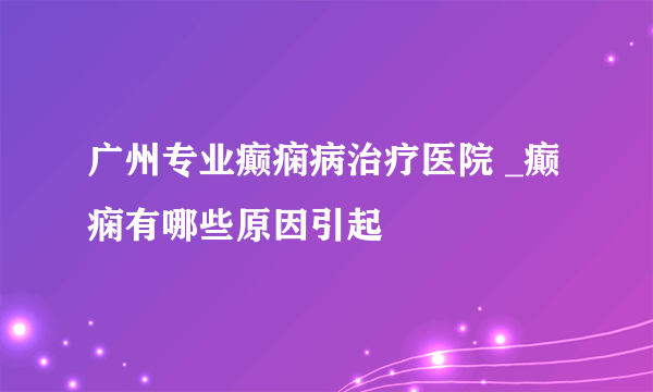 广州专业癫痫病治疗医院 _癫痫有哪些原因引起