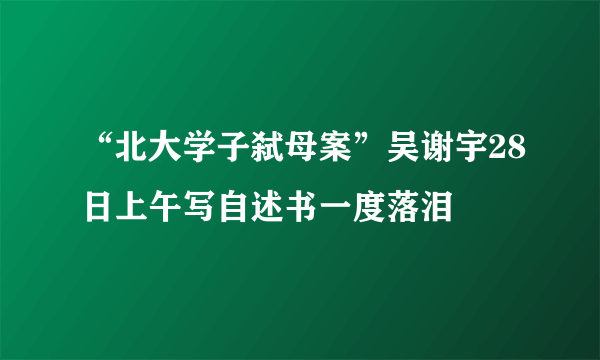 “北大学子弑母案”吴谢宇28日上午写自述书一度落泪