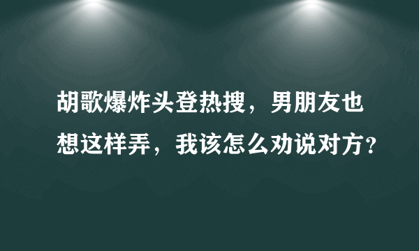 胡歌爆炸头登热搜，男朋友也想这样弄，我该怎么劝说对方？