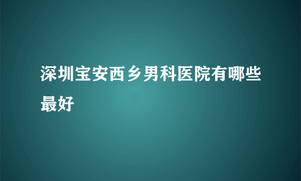 深圳宝安西乡男科医院有哪些最好