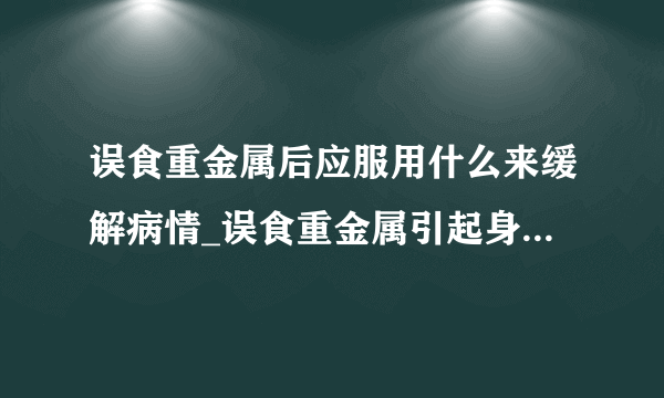 误食重金属后应服用什么来缓解病情_误食重金属引起身体不适的原因