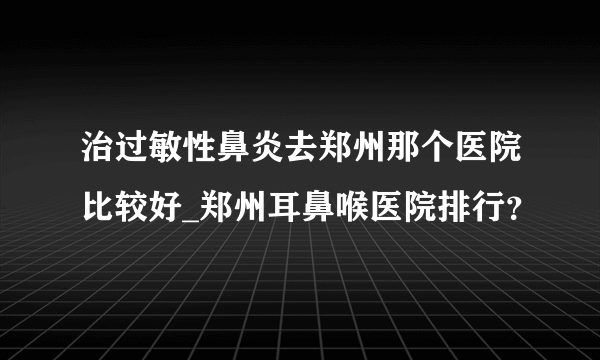 治过敏性鼻炎去郑州那个医院比较好_郑州耳鼻喉医院排行？