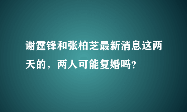 谢霆锋和张柏芝最新消息这两天的，两人可能复婚吗？