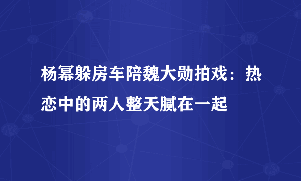 杨幂躲房车陪魏大勋拍戏：热恋中的两人整天腻在一起