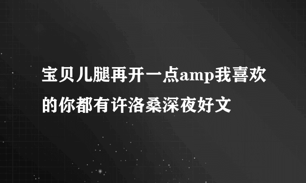 宝贝儿腿再开一点amp我喜欢的你都有许洛桑深夜好文