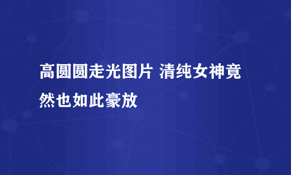 高圆圆走光图片 清纯女神竟然也如此豪放