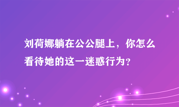 刘荷娜躺在公公腿上，你怎么看待她的这一迷惑行为？