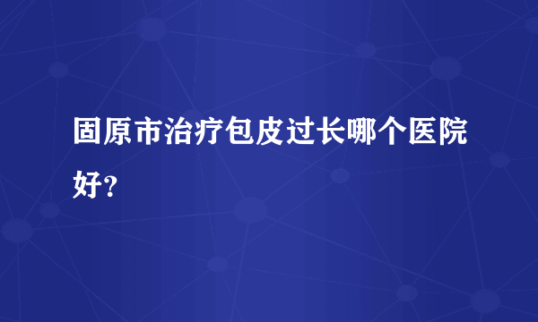 固原市治疗包皮过长哪个医院好？