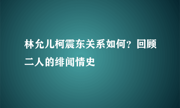 林允儿柯震东关系如何？回顾二人的绯闻情史