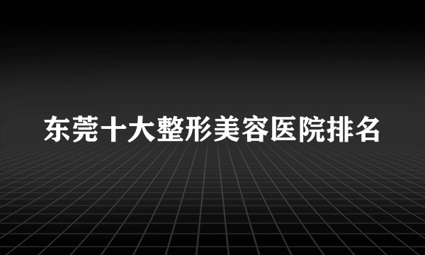 东莞十大整形美容医院排名