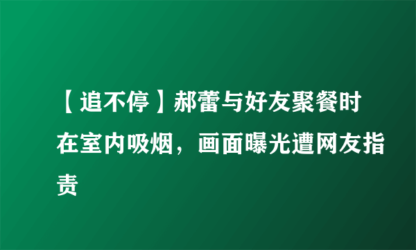 【追不停】郝蕾与好友聚餐时在室内吸烟，画面曝光遭网友指责