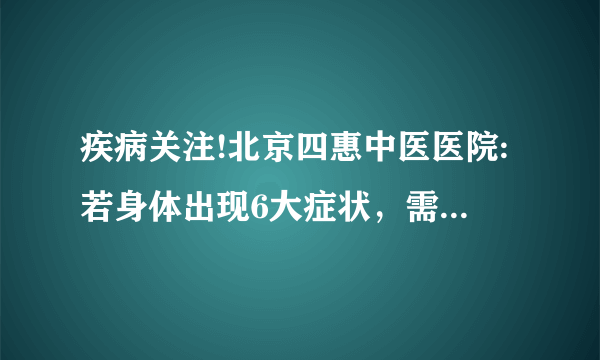 疾病关注!北京四惠中医医院:若身体出现6大症状，需警惕肺癌来临