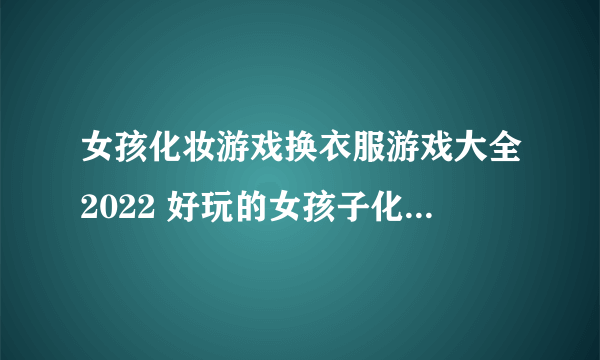 女孩化妆游戏换衣服游戏大全2022 好玩的女孩子化妆游戏换衣服游戏推荐