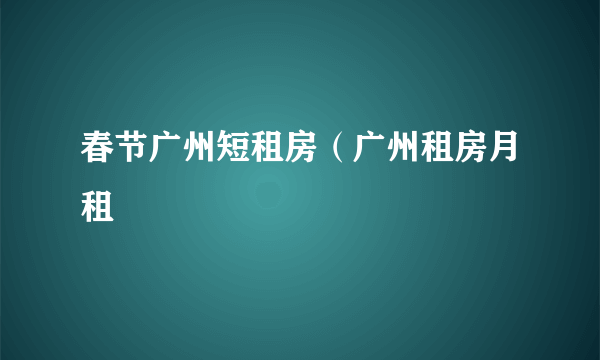 春节广州短租房（广州租房月租