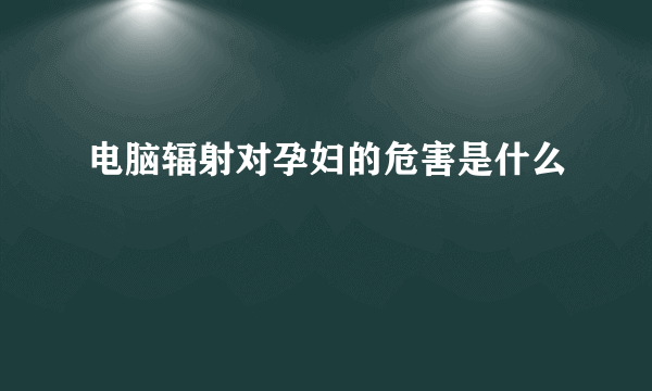 电脑辐射对孕妇的危害是什么