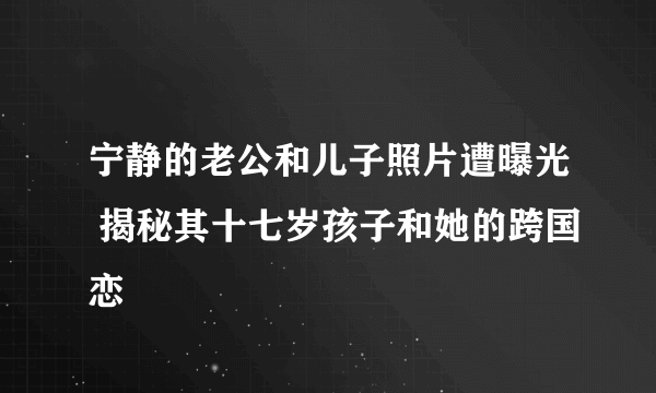 宁静的老公和儿子照片遭曝光 揭秘其十七岁孩子和她的跨国恋