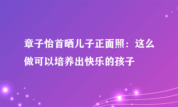 章子怡首晒儿子正面照：这么做可以培养出快乐的孩子