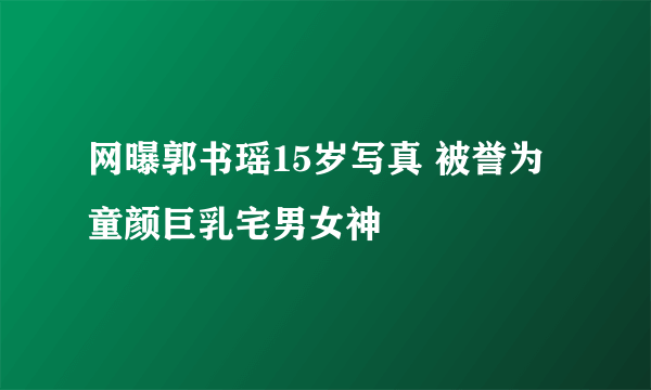 网曝郭书瑶15岁写真 被誉为童颜巨乳宅男女神