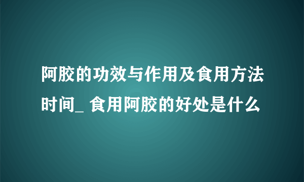 阿胶的功效与作用及食用方法时间_ 食用阿胶的好处是什么