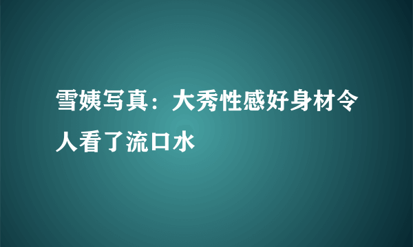 雪姨写真：大秀性感好身材令人看了流口水