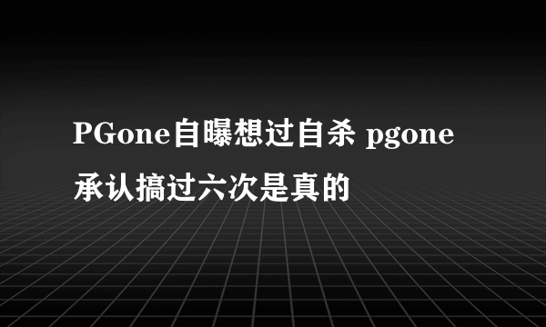 PGone自曝想过自杀 pgone承认搞过六次是真的