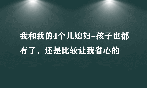 我和我的4个儿媳妇-孩子也都有了，还是比较让我省心的