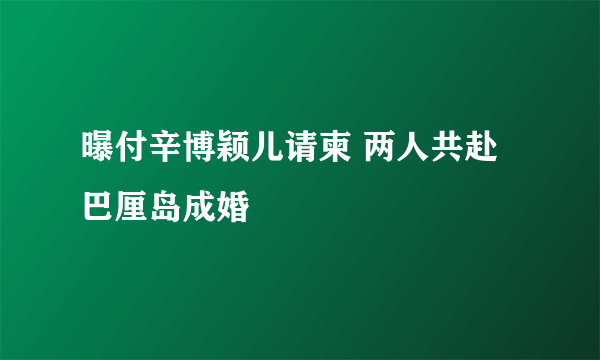 曝付辛博颖儿请柬 两人共赴巴厘岛成婚