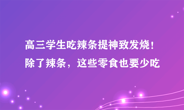 高三学生吃辣条提神致发烧！除了辣条，这些零食也要少吃