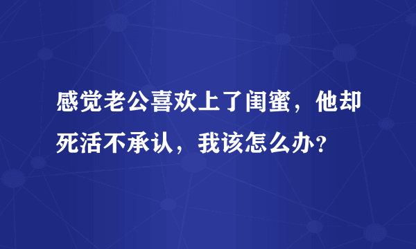 感觉老公喜欢上了闺蜜，他却死活不承认，我该怎么办？