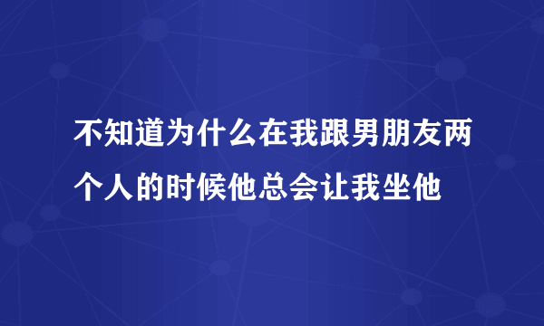 不知道为什么在我跟男朋友两个人的时候他总会让我坐他