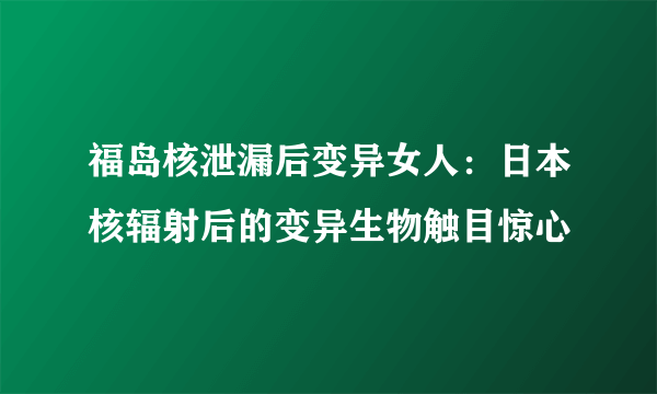 福岛核泄漏后变异女人：日本核辐射后的变异生物触目惊心