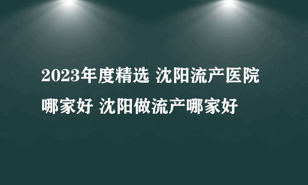 2023年度精选 沈阳流产医院哪家好 沈阳做流产哪家好