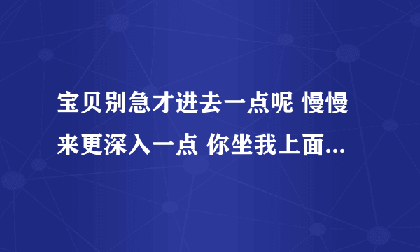 宝贝别急才进去一点呢 慢慢来更深入一点 你坐我上面自己动-情感口述