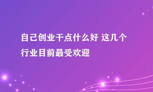 自己创业干点什么好 这几个行业目前最受欢迎