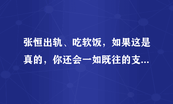 张恒出轨、吃软饭，如果这是真的，你还会一如既往的支持郑爽吗？