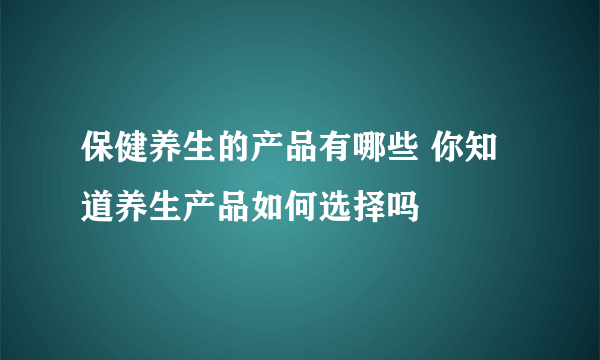 保健养生的产品有哪些 你知道养生产品如何选择吗