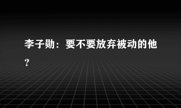 李子勋：要不要放弃被动的他？