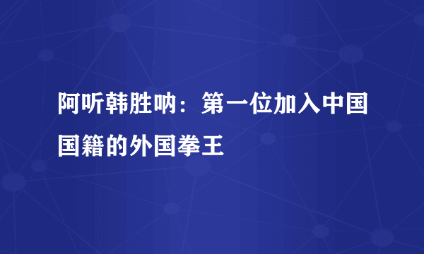 阿听韩胜呐：第一位加入中国国籍的外国拳王