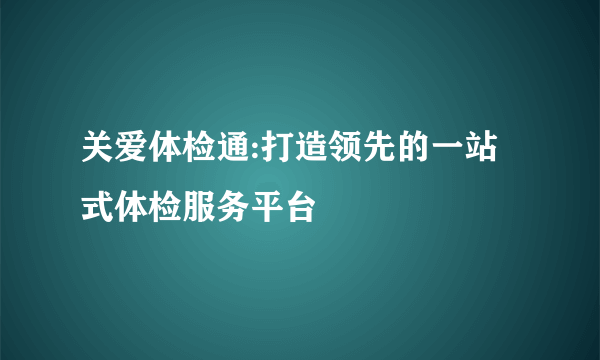 关爱体检通:打造领先的一站式体检服务平台