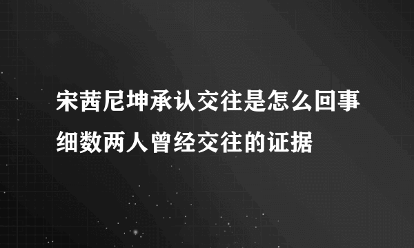 宋茜尼坤承认交往是怎么回事细数两人曾经交往的证据