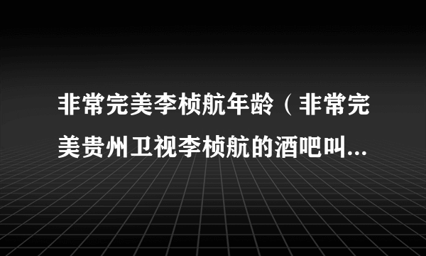 非常完美李桢航年龄（非常完美贵州卫视李桢航的酒吧叫什么名字在哪儿）资料