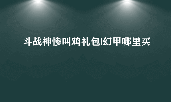 斗战神惨叫鸡礼包|幻甲哪里买