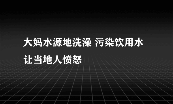 大妈水源地洗澡 污染饮用水让当地人愤怒