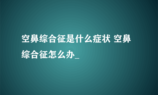 空鼻综合征是什么症状 空鼻综合征怎么办_