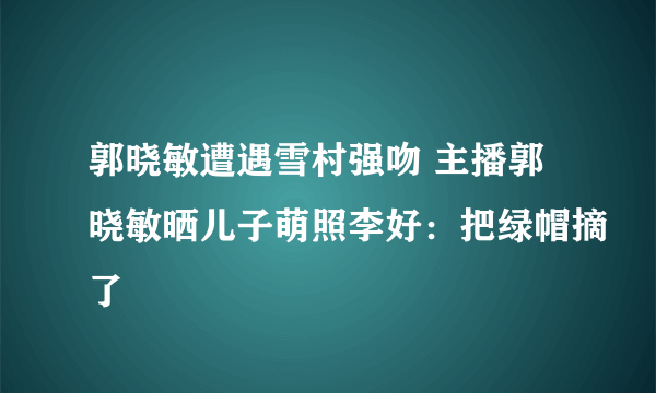 郭晓敏遭遇雪村强吻 主播郭晓敏晒儿子萌照李好：把绿帽摘了