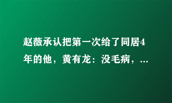 赵薇承认把第一次给了同居4年的他，黄有龙：没毛病，谁没过去！