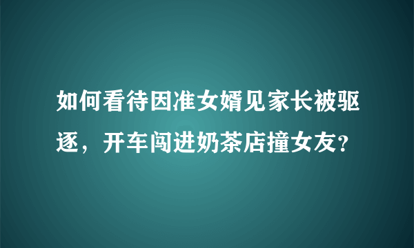 如何看待因准女婿见家长被驱逐，开车闯进奶茶店撞女友？